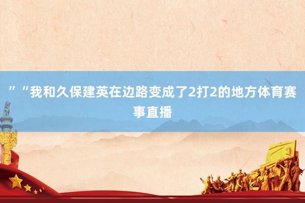 ”“我和久保建英在边路变成了2打2的地方体育赛事直播