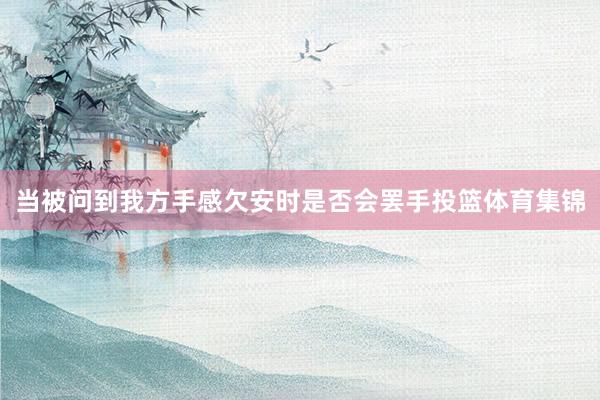 当被问到我方手感欠安时是否会罢手投篮体育集锦