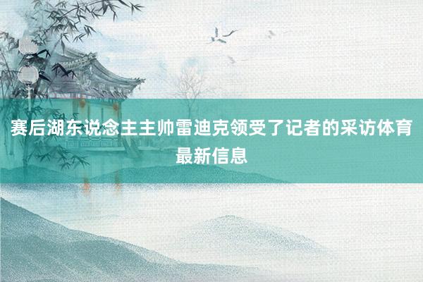 赛后湖东说念主主帅雷迪克领受了记者的采访体育最新信息