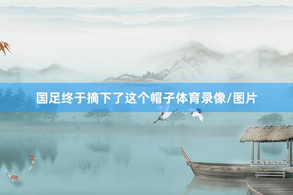 国足终于摘下了这个帽子体育录像/图片