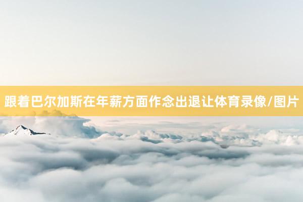 跟着巴尔加斯在年薪方面作念出退让体育录像/图片