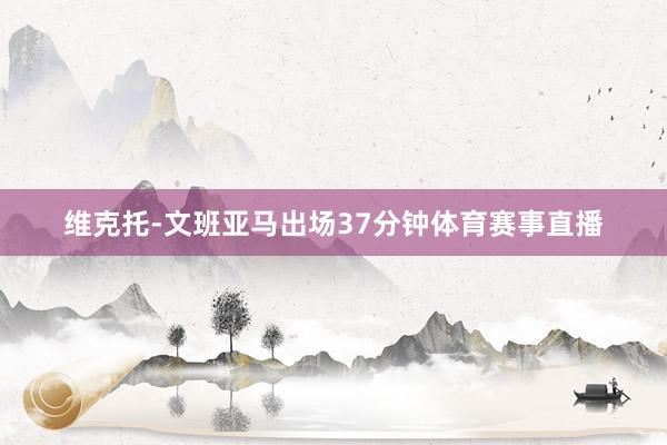 维克托-文班亚马出场37分钟体育赛事直播