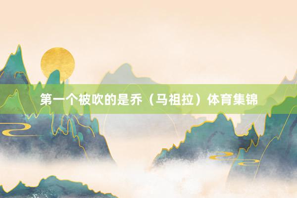 第一个被吹的是乔（马祖拉）体育集锦