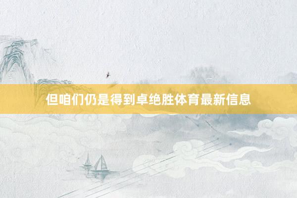 但咱们仍是得到卓绝胜体育最新信息