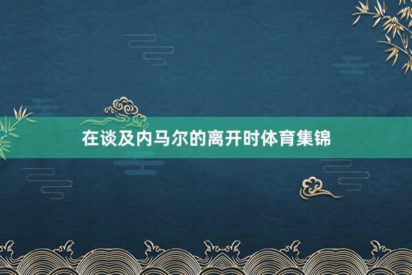 在谈及内马尔的离开时体育集锦