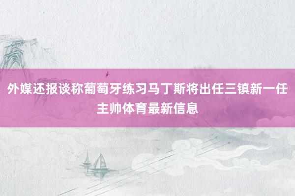 外媒还报谈称葡萄牙练习马丁斯将出任三镇新一任主帅体育最新信息