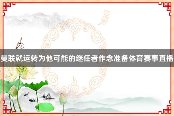 曼联就运转为他可能的继任者作念准备体育赛事直播