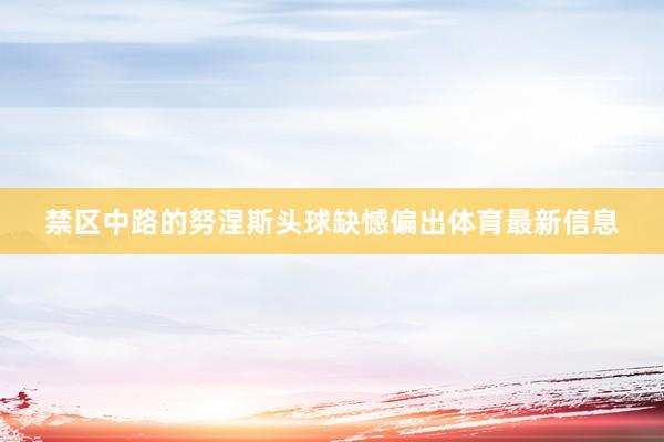 禁区中路的努涅斯头球缺憾偏出体育最新信息