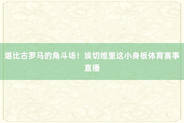 堪比古罗马的角斗场！埃切维里这小身板体育赛事直播