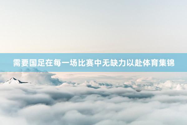 需要国足在每一场比赛中无缺力以赴体育集锦