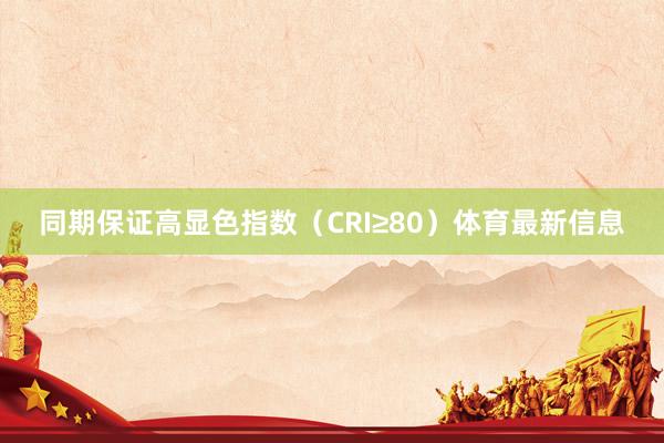 同期保证高显色指数（CRI≥80）体育最新信息