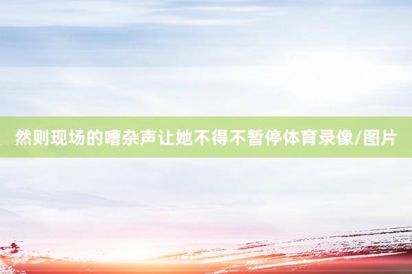 然则现场的嘈杂声让她不得不暂停体育录像/图片