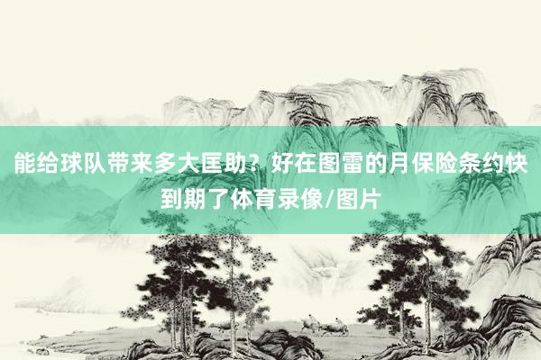 能给球队带来多大匡助？好在图雷的月保险条约快到期了体育录像/图片