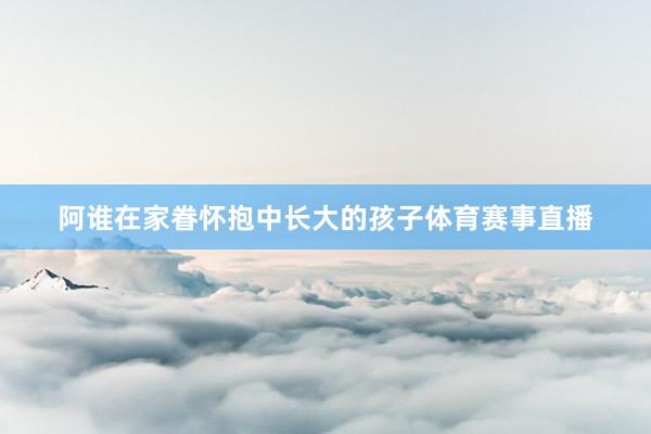 阿谁在家眷怀抱中长大的孩子体育赛事直播