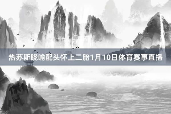 热苏斯晓喻配头怀上二胎1月10日体育赛事直播