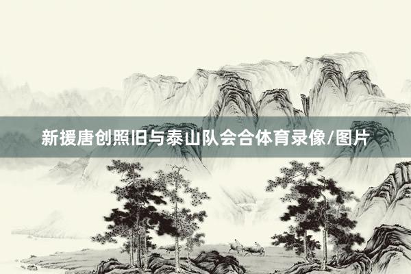 新援唐创照旧与泰山队会合体育录像/图片
