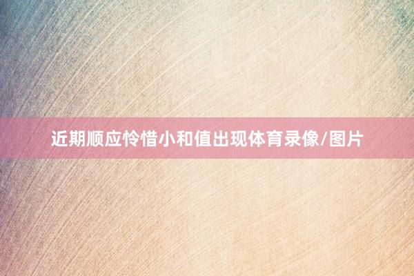 近期顺应怜惜小和值出现体育录像/图片