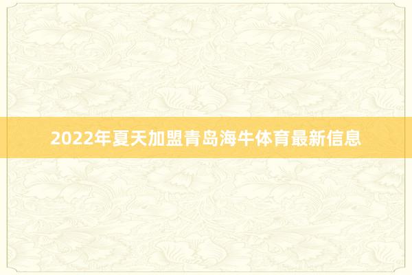 2022年夏天加盟青岛海牛体育最新信息