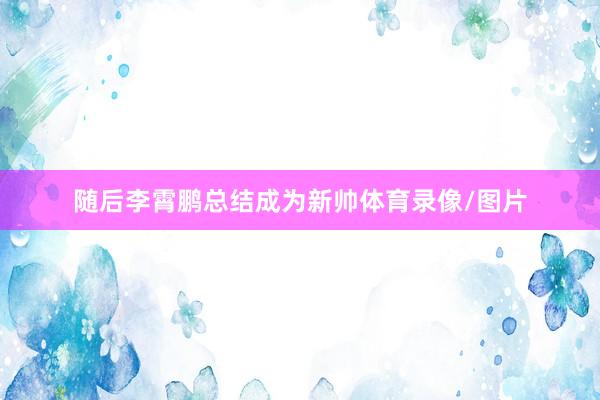 随后李霄鹏总结成为新帅体育录像/图片