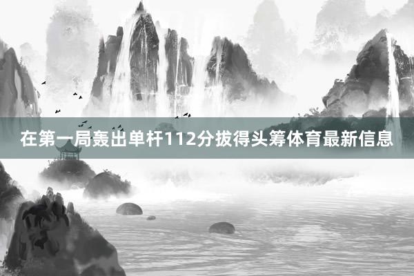 在第一局轰出单杆112分拔得头筹体育最新信息