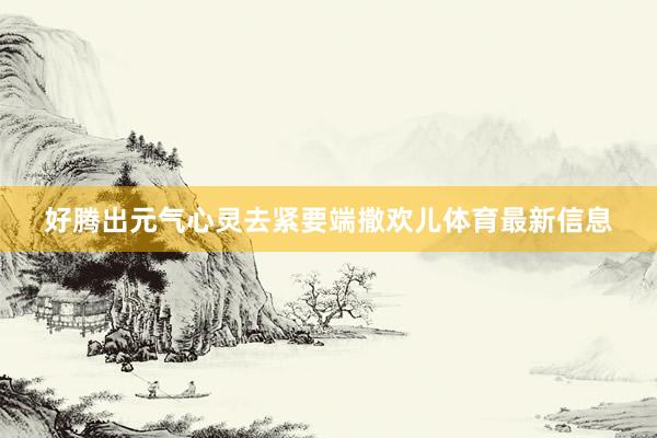 好腾出元气心灵去紧要端撒欢儿体育最新信息