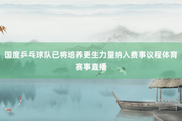 国度乒乓球队已将培养更生力量纳入费事议程体育赛事直播