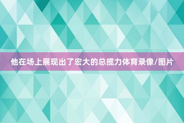 他在场上展现出了宏大的总揽力体育录像/图片