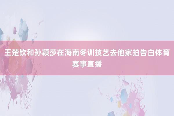 王楚钦和孙颖莎在海南冬训技艺去他家拍告白体育赛事直播