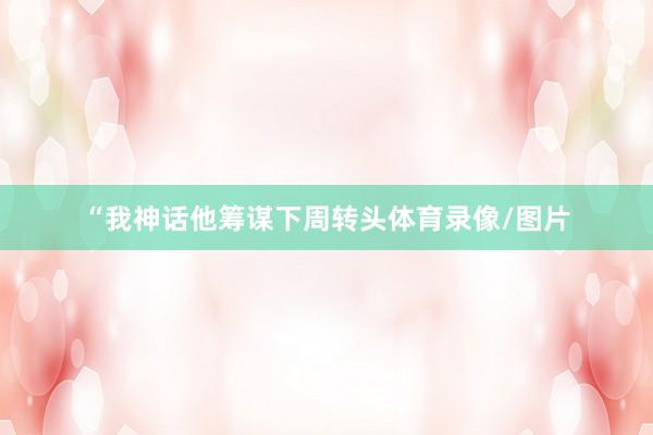 “我神话他筹谋下周转头体育录像/图片