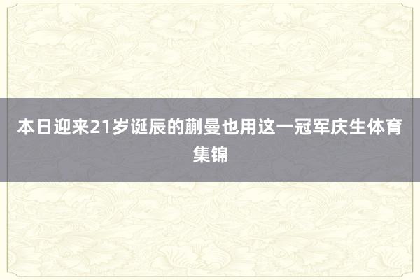 本日迎来21岁诞辰的蒯曼也用这一冠军庆生体育集锦