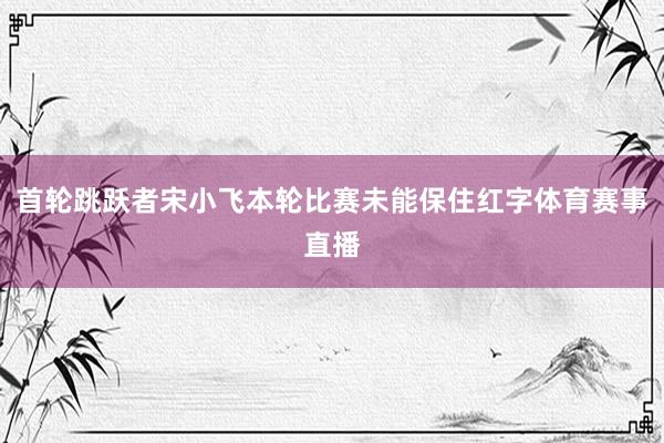 首轮跳跃者宋小飞本轮比赛未能保住红字体育赛事直播