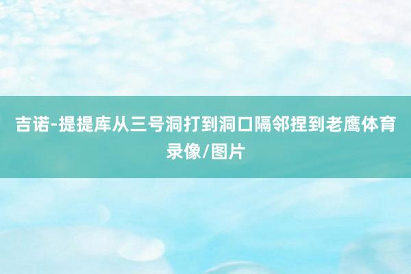 吉诺-提提库从三号洞打到洞口隔邻捏到老鹰体育录像/图片