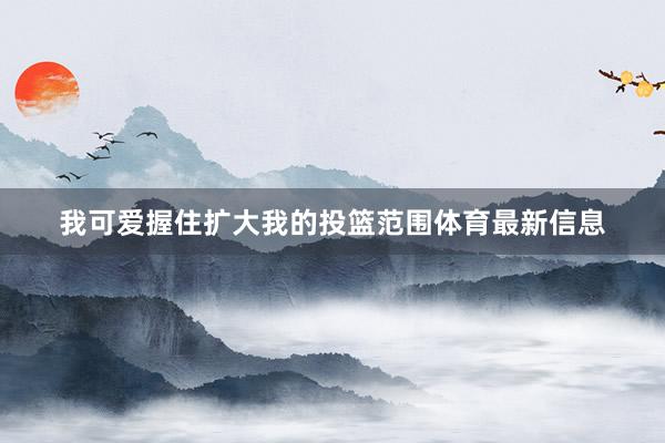 我可爱握住扩大我的投篮范围体育最新信息