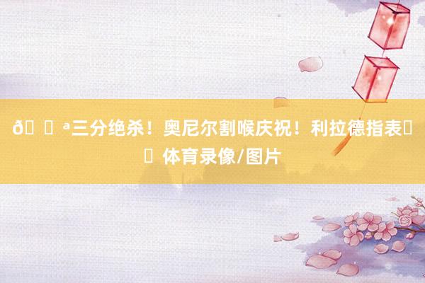 🔪三分绝杀！奥尼尔割喉庆祝！利拉德指表⌚️体育录像/图片