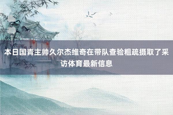 本日国青主帅久尔杰维奇在带队查验粗疏摄取了采访体育最新信息