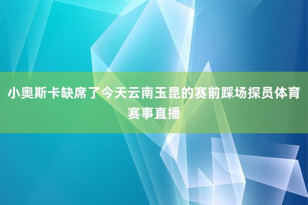 小奥斯卡缺席了今天云南玉昆的赛前踩场探员体育赛事直播