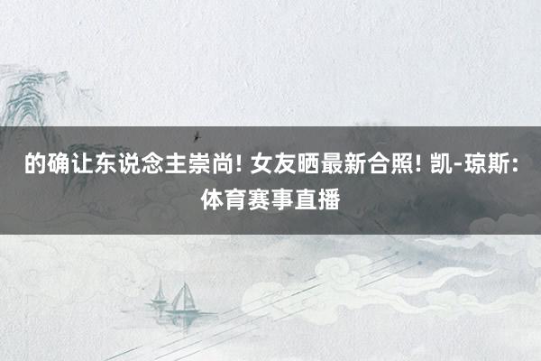 的确让东说念主崇尚! 女友晒最新合照! 凯-琼斯:体育赛事直播