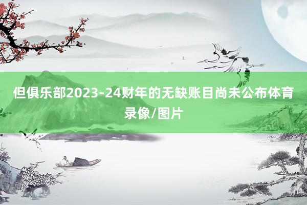 但俱乐部2023-24财年的无缺账目尚未公布体育录像/图片