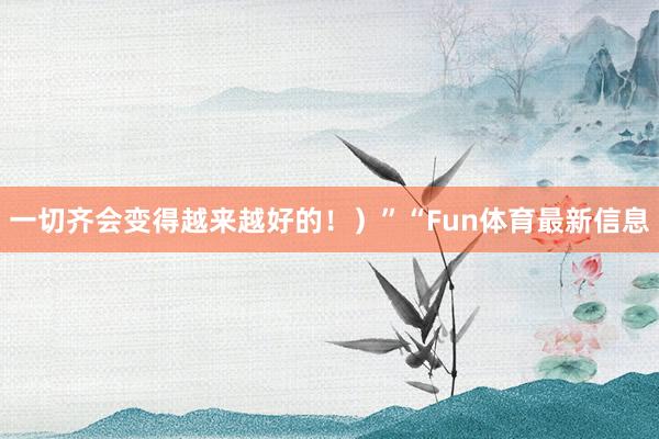 一切齐会变得越来越好的！）”“Fun体育最新信息