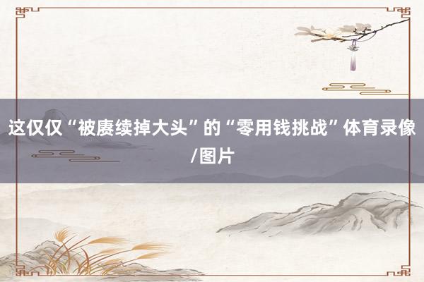 这仅仅“被赓续掉大头”的“零用钱挑战”体育录像/图片