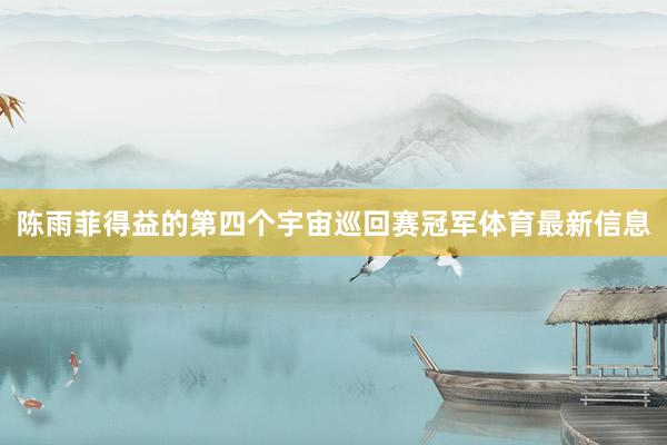 陈雨菲得益的第四个宇宙巡回赛冠军体育最新信息