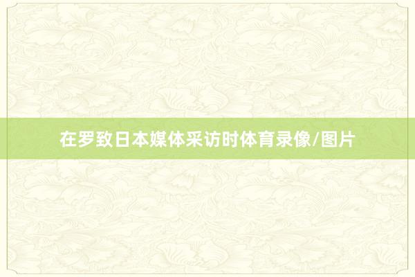 在罗致日本媒体采访时体育录像/图片