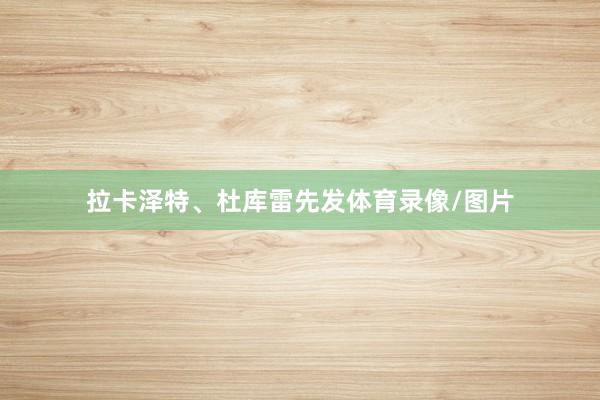 拉卡泽特、杜库雷先发体育录像/图片