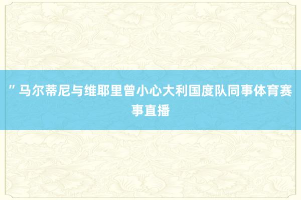 ”马尔蒂尼与维耶里曾小心大利国度队同事体育赛事直播