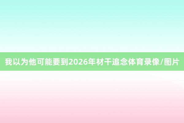 我以为他可能要到2026年材干追念体育录像/图片