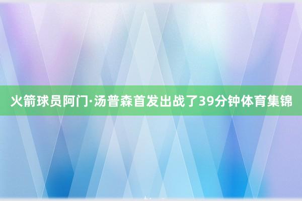 火箭球员阿门·汤普森首发出战了39分钟体育集锦
