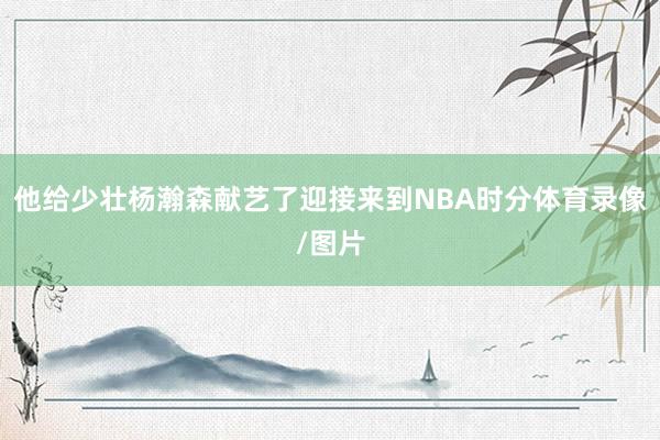 他给少壮杨瀚森献艺了迎接来到NBA时分体育录像/图片