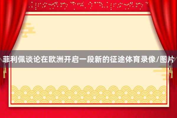 菲利佩谈论在欧洲开启一段新的征途体育录像/图片