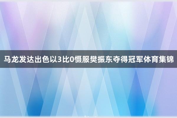 马龙发达出色以3比0慑服樊振东夺得冠军体育集锦