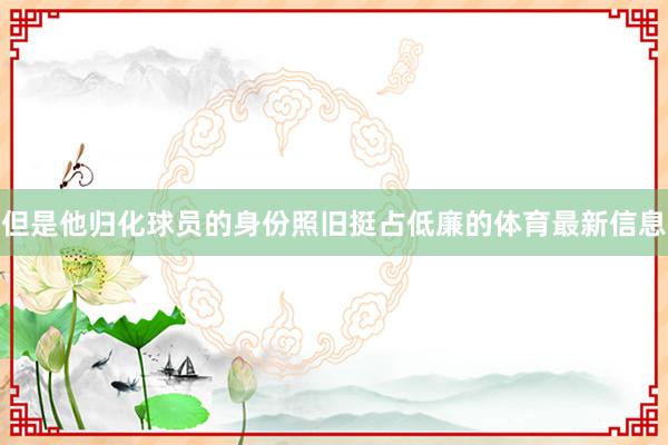 但是他归化球员的身份照旧挺占低廉的体育最新信息